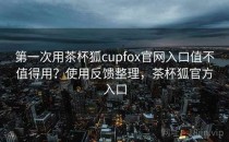 第一次用茶杯狐cupfox官网入口值不值得用？使用反馈整理，茶杯狐官方入口