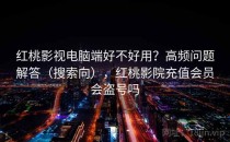 红桃影视电脑端好不好用？高频问题解答（搜索向），红桃影院充值会员会盗号吗