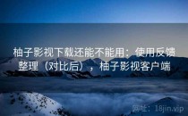 柚子影视下载还能不能用：使用反馈整理（对比后），柚子影视客户端