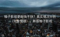 柚子影视更新快不快？真实情况分析（完整整理），新版柚子影视