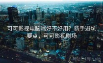 可可影视电脑端好不好用？新手避坑要点，可可影视剧场