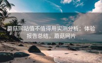 蘑菇网站值不值得用实测分析：体验报告总结，蘑菇网片