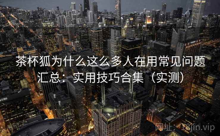 茶杯狐为什么这么多人在用常见问题汇总：实用技巧合集（实测）  第1张