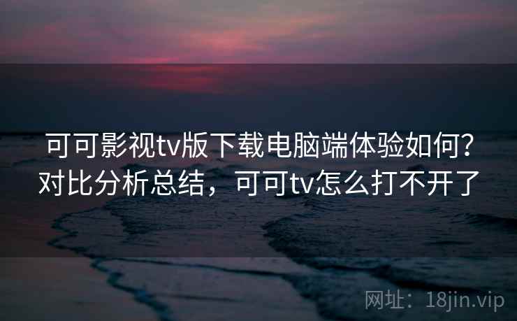 可可影视tv版下载电脑端体验如何？对比分析总结，可可tv怎么打不开了  第1张