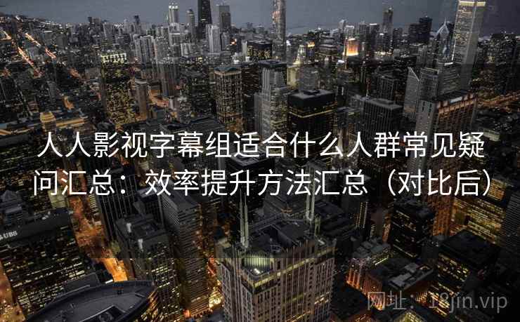 人人影视字幕组适合什么人群常见疑问汇总：效率提升方法汇总（对比后）  第2张