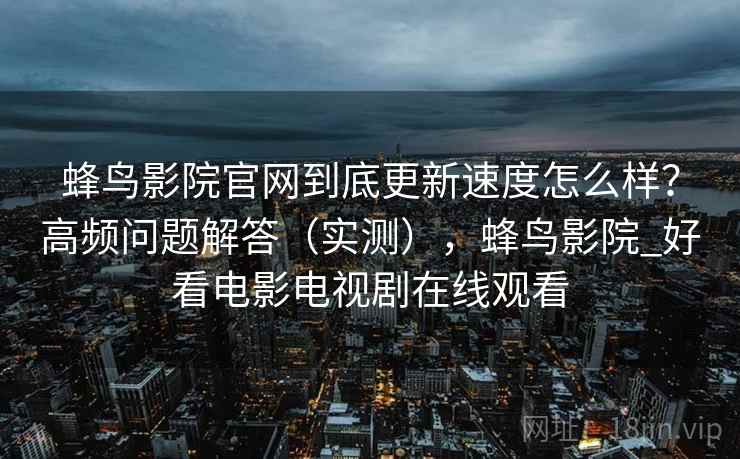蜂鸟影院官网到底更新速度怎么样?高频问题解答(实测),蜂鸟影院_好看电影电视剧在线观看 第2张 蜂鸟影院官网到底更新速度怎么样?高频问题解答(实测),蜂鸟影院_好看电影电视剧在线观看 第2张
