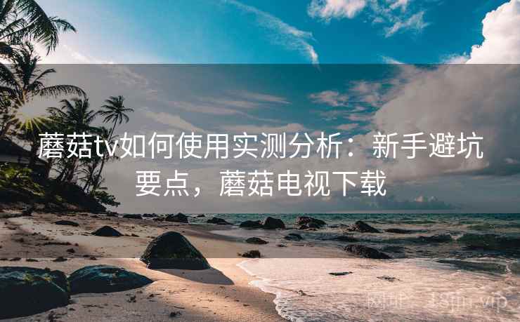 蘑菇tv如何使用实测分析:新手避坑要点,蘑菇电视下载 第2张 蘑菇tv如何使用实测分析:新手避坑要点,蘑菇电视下载 第2张