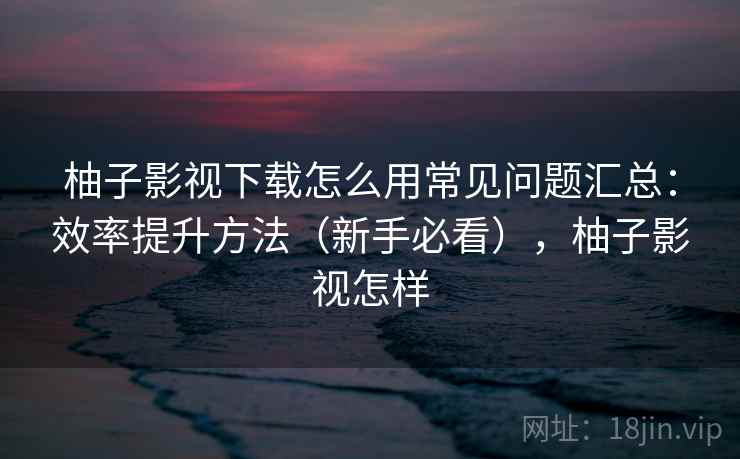 柚子影视下载怎么用常见问题汇总：效率提升方法（新手必看），柚子影视怎样  第2张