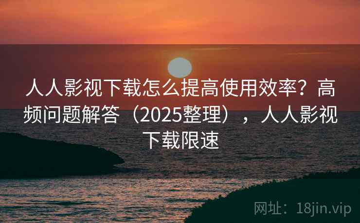 人人影视下载怎么提高使用效率？高频问题解答（2025整理），人人影视下载限速  第2张