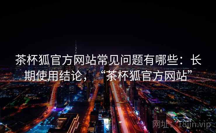 茶杯狐官方网站常见问题有哪些：长期使用结论，“茶杯狐官方网站”  第1张