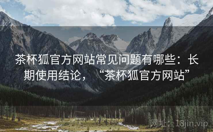 茶杯狐官方网站常见问题有哪些：长期使用结论，“茶杯狐官方网站”  第2张