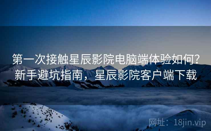 第一次接触星辰影院电脑端体验如何？新手避坑指南，星辰影院客户端下载  第1张