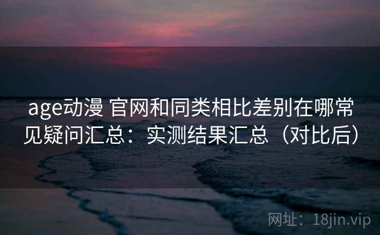 age动漫 官网和同类相比差别在哪常见疑问汇总：实测结果汇总（对比后）  第2张