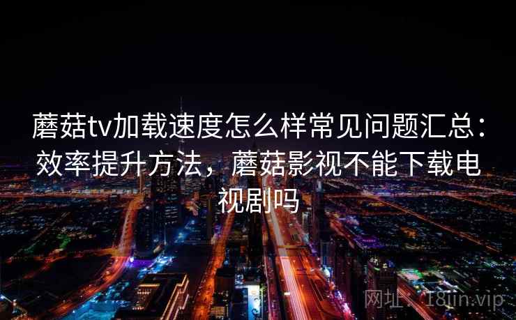 蘑菇tv加载速度怎么样常见问题汇总：效率提升方法，蘑菇影视不能下载电视剧吗  第2张