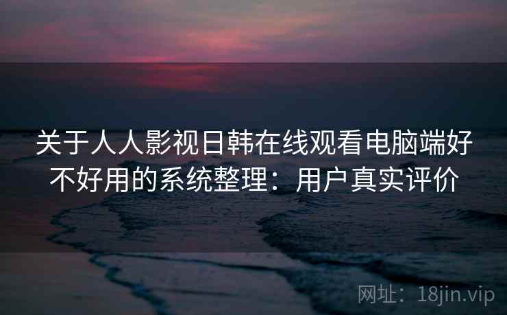 关于人人影视日韩在线观看电脑端好不好用的系统整理：用户真实评价  第2张