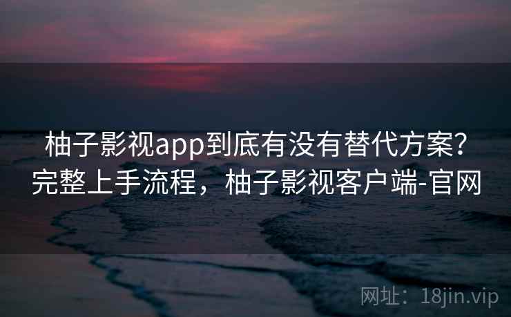 柚子影视app到底有没有替代方案？完整上手流程，柚子影视客户端-官网  第2张