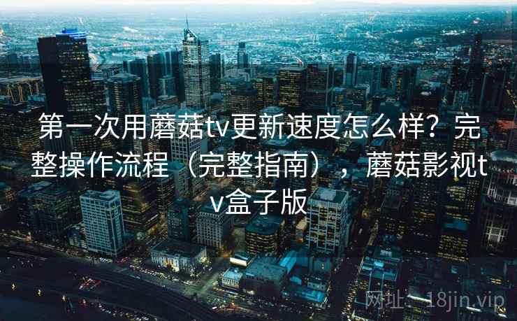 第一次用蘑菇tv更新速度怎么样？完整操作流程（完整指南），蘑菇影视tv盒子版  第1张