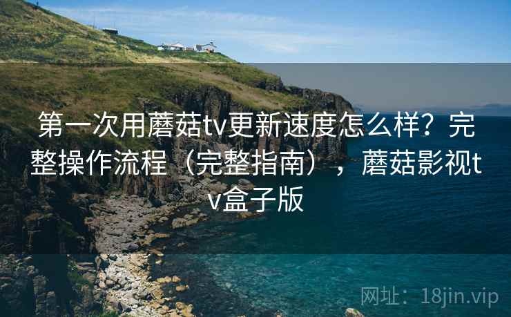 第一次用蘑菇tv更新速度怎么样？完整操作流程（完整指南），蘑菇影视tv盒子版  第2张