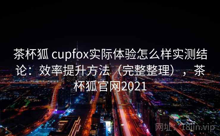 茶杯狐 cupfox实际体验怎么样实测结论：效率提升方法（完整整理），茶杯狐官网2021  第1张