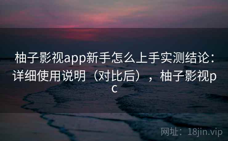 柚子影视app新手怎么上手实测结论：详细使用说明（对比后），柚子影视pc  第2张