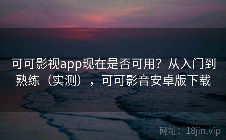 可可影视app现在是否可用？从入门到熟练（实测），可可影音安卓版下载  第2张