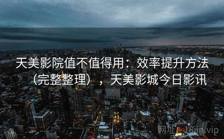 天美影院值不值得用：效率提升方法（完整整理），天美影城今日影讯  第2张