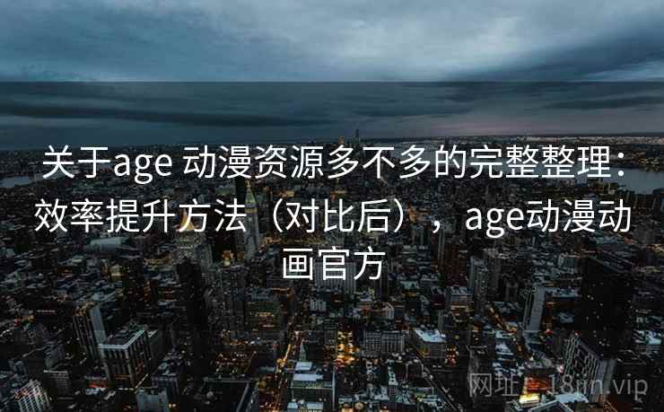 关于age 动漫资源多不多的完整整理：效率提升方法（对比后），age动漫动画官方  第1张