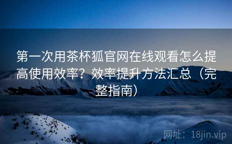 第一次用茶杯狐官网在线观看怎么提高使用效率？效率提升方法汇总（完整指南）  第2张