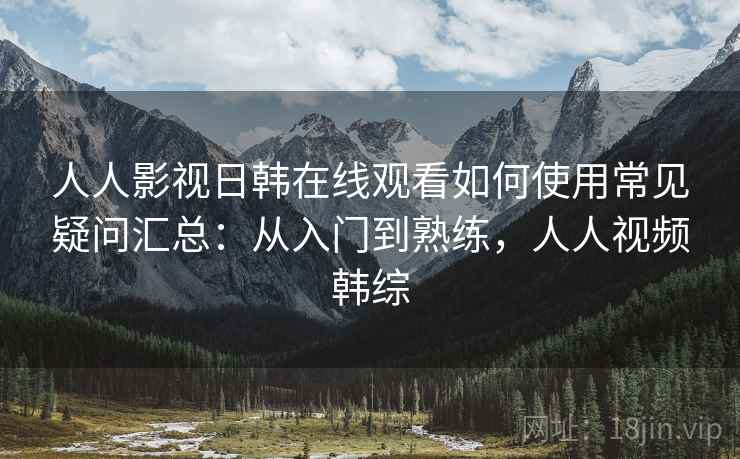 人人影视日韩在线观看如何使用常见疑问汇总：从入门到熟练，人人视频韩综  第1张