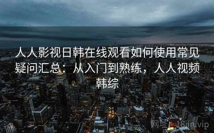 人人影视日韩在线观看如何使用常见疑问汇总：从入门到熟练，人人视频韩综  第2张