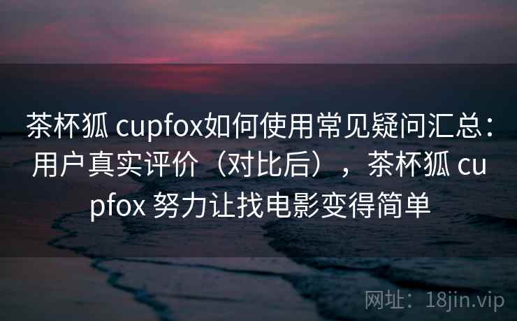 茶杯狐 cupfox如何使用常见疑问汇总：用户真实评价（对比后），茶杯狐 cupfox 努力让找电影变得简单  第2张