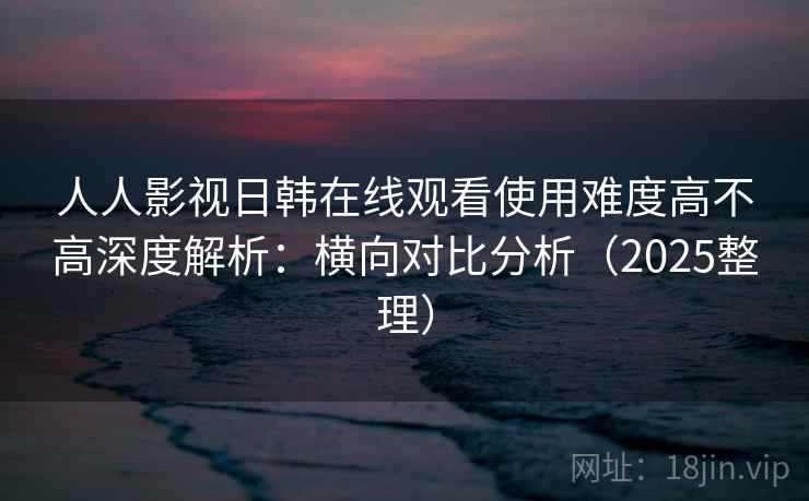 人人影视日韩在线观看使用难度高不高深度解析：横向对比分析（2025整理）  第2张