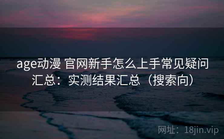 age动漫 官网新手怎么上手常见疑问汇总：实测结果汇总（搜索向）  第1张