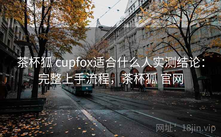 茶杯狐 cupfox适合什么人实测结论：完整上手流程，茶杯狐 官网  第1张