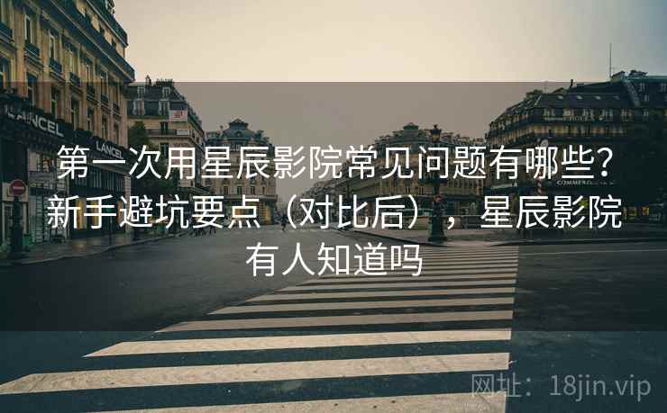 第一次用星辰影院常见问题有哪些？新手避坑要点（对比后），星辰影院有人知道吗  第1张