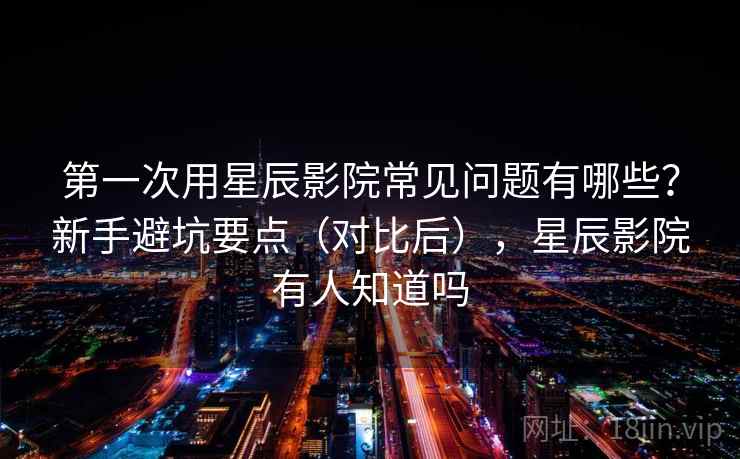 第一次用星辰影院常见问题有哪些？新手避坑要点（对比后），星辰影院有人知道吗  第2张