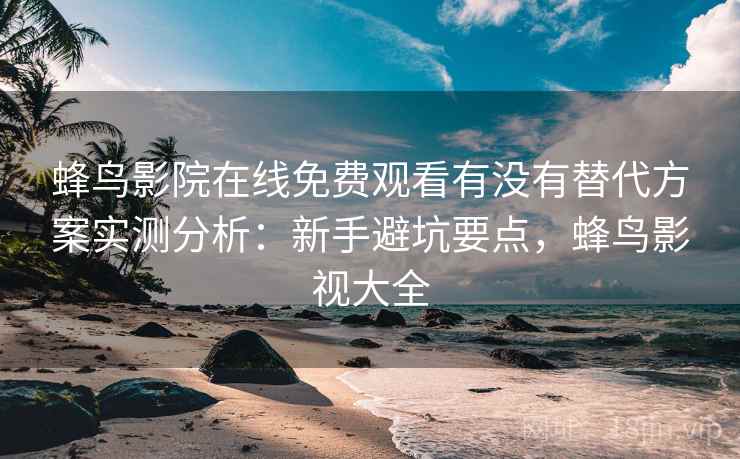 蜂鸟影院在线免费观看有没有替代方案实测分析：新手避坑要点，蜂鸟影视大全  第2张