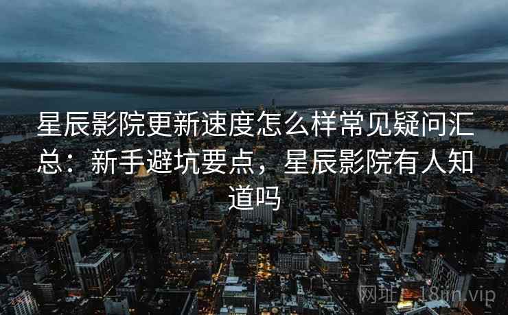 星辰影院更新速度怎么样常见疑问汇总：新手避坑要点，星辰影院有人知道吗  第1张