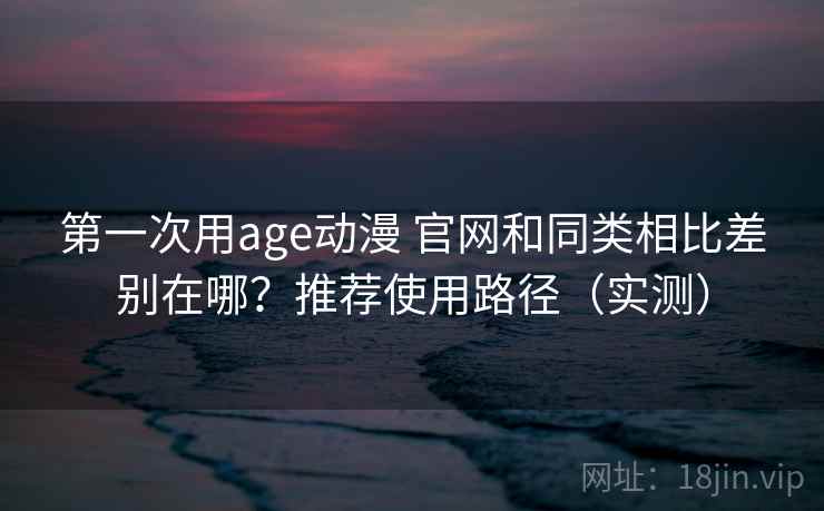 第一次用age动漫 官网和同类相比差别在哪？推荐使用路径（实测）  第2张