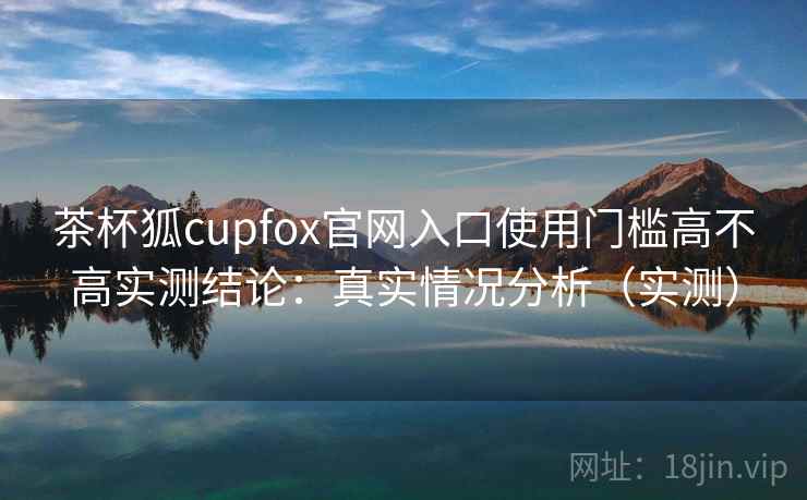 茶杯狐cupfox官网入口使用门槛高不高实测结论：真实情况分析（实测）  第1张