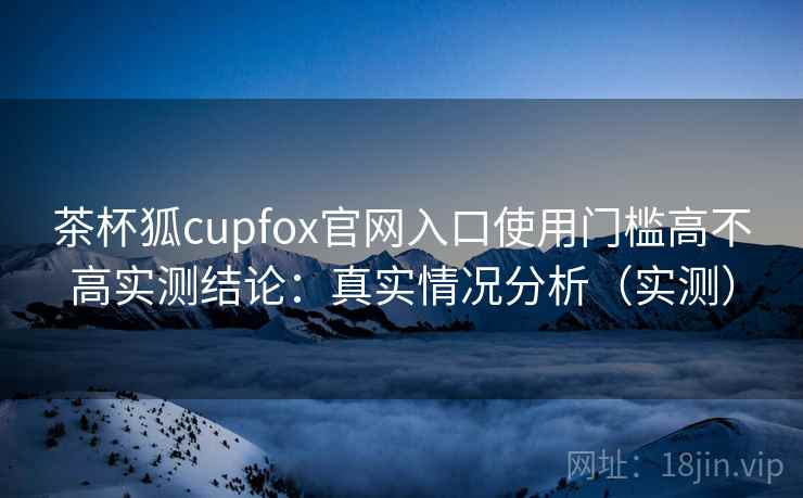 茶杯狐cupfox官网入口使用门槛高不高实测结论：真实情况分析（实测）  第2张
