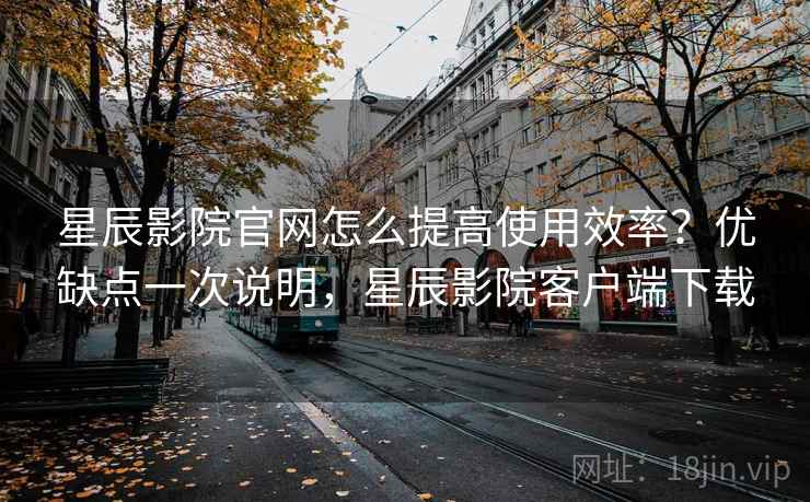 星辰影院官网怎么提高使用效率？优缺点一次说明，星辰影院客户端下载  第1张