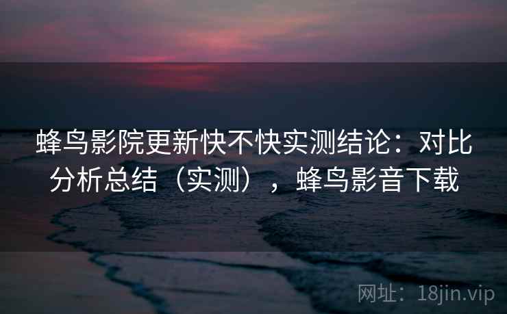 蜂鸟影院更新快不快实测结论：对比分析总结（实测），蜂鸟影音下载  第2张
