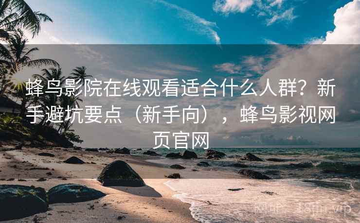 蜂鸟影院在线观看适合什么人群？新手避坑要点（新手向），蜂鸟影视网页官网  第2张
